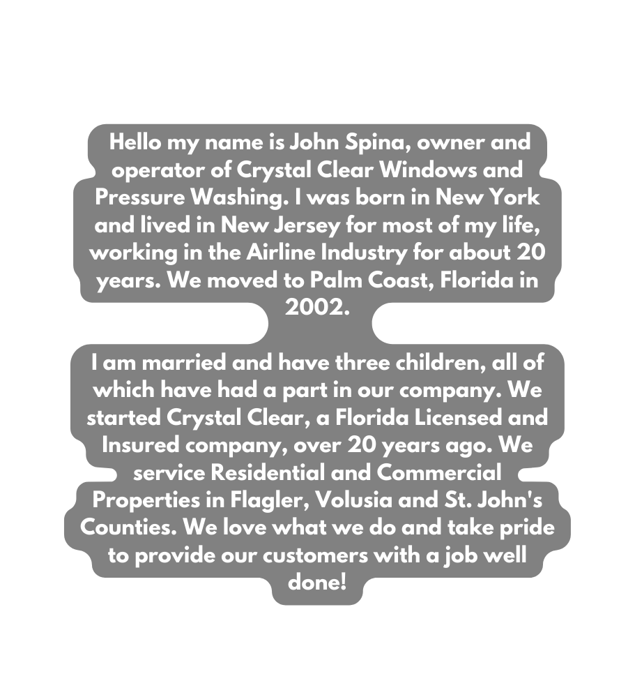 Hello my name is John Spina owner and operator of Crystal Clear Windows and Pressure Washing I was born in New York and lived in New Jersey for most of my life working in the Airline Industry for about 20 years We moved to Palm Coast Florida in 2002 I am married and have three children all of which have had a part in our company We started Crystal Clear a Florida Licensed and Insured company over 20 years ago We service Residential and Commercial Properties in Flagler Volusia and St John s Counties We love what we do and take pride to provide our customers with a job well done